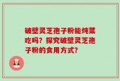 破壁灵芝孢子粉能炖菜吃吗？探究破壁灵芝孢子粉的食用方式？