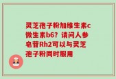 灵芝孢子粉加维生素c微生素b6？请问人参皂苷Rh2可以与灵芝孢子粉同时服用