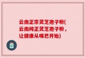 云南正宗灵芝孢子粉(云南纯正灵芝孢子粉，让健康从嘴巴开始)