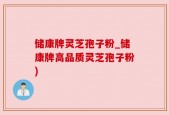 储康牌灵芝孢子粉_储康牌高品质灵芝孢子粉)
