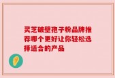 灵芝破壁孢子粉品牌推荐哪个更好让你轻松选择适合的产品
