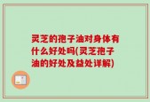 灵芝的孢子油对身体有什么好处吗(灵芝孢子油的好处及益处详解)