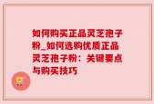 如何购买正品灵芝孢子粉_如何选购优质正品灵芝孢子粉：关键要点与购买技巧