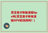 灵芝孢子粉能清除hpv吗(灵芝孢子粉有清除HPV的功效吗？)
