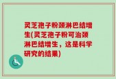 灵芝孢子粉颈淋巴结增生(灵芝孢子粉可治颈淋巴结增生，这是科学研究的结果)