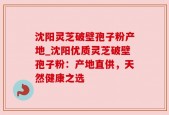 沈阳灵芝破壁孢子粉产地_沈阳优质灵芝破壁孢子粉：产地直供，天然健康之选