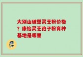 大别山破壁灵芝粉价格？康怡灵芝孢子粉育种基地是哪里