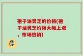 孢子油灵芝的价格(孢子油灵芝价格大幅上涨，市场热销)