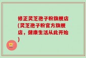 修正灵芝孢子粉旗舰店(灵芝孢子粉官方旗舰店，健康生活从此开始)