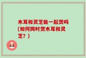 木耳和灵芝能一起煲吗(如何同时煲木耳和灵芝？)