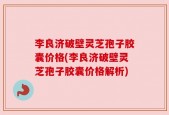 李良济破壁灵芝孢子胶囊价格(李良济破壁灵芝孢子胶囊价格解析)