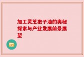 加工灵芝孢子油的奥秘探索与产业发展前景展望