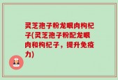 灵芝孢子粉龙眼肉枸杞子(灵芝孢子粉配龙眼肉和枸杞子，提升免疫力)