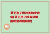 灵芝孢子粉改善帕金森病(灵芝孢子粉有望缓解帕金森病症状)
