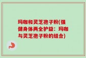 玛咖和灵芝孢子粉(强健身体两全护益：玛咖与灵芝孢子粉的组合)