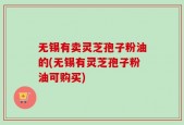无锡有卖灵芝孢子粉油的(无锡有灵芝孢子粉油可购买)