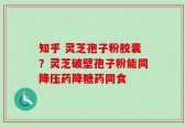 知乎 灵芝孢子粉胶囊？灵芝破壁孢子粉能同降压药降糖药同食