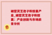 破壁灵芝孢子粉胶囊产业_破壁灵芝孢子粉胶囊：产业创新与市场前景分析