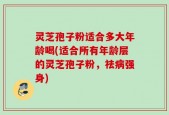 灵芝孢子粉适合多大年龄喝(适合所有年龄层的灵芝孢子粉，祛病强身)
