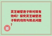 灵芝破壁孢子粉对斑有效吗？探究灵芝破壁孢子粉的功效与斑点问题？