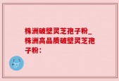株洲破壁灵芝孢子粉_株洲高品质破壁灵芝孢子粉：