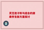灵芝孢子粉与结合的健康养生新方案探讨