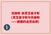 天麻粉 和灵芝孢子粉(灵芝孢子粉与天麻粉——健康的自然选择)