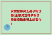 安微金寨灵芝孢子粉价格(金寨灵芝孢子粉价格在安徽市场上的变化)