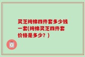 灵芝纯棉四件套多少钱一套(纯棉灵芝四件套价格是多少？)