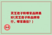 灵芝孢子粉哪家品牌最好(灵芝孢子粉品牌排行，哪家最佳？)