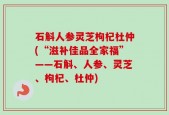 石斛人参灵芝枸杞杜仲(“滋补佳品全家福”——石斛、人参、灵芝、枸杞、杜仲)