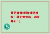 灵芝脊骨炖汤(炖汤推荐：灵芝脊骨汤，滋补身心！)