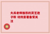 大兵老师推荐的灵芝孢子粉 功效显著备受关注