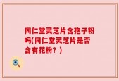 同仁堂灵芝片含孢子粉吗(同仁堂灵芝片是否含有花粉？)