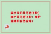 国字号的灵芝孢子粉(国产灵芝孢子粉：维护健康的自然宝库)