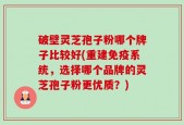 破壁灵芝孢子粉哪个牌子比较好(重建免疫系统，选择哪个品牌的灵芝孢子粉更优质？)
