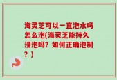 海灵芝可以一直泡水吗怎么泡(海灵芝能持久浸泡吗？如何正确泡制？)