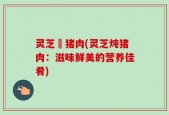 灵芝燉猪肉(灵芝炖猪肉：滋味鲜美的营养佳肴)