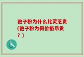 孢子粉为什么比灵芝贵(孢子粉为何价格昂贵？)