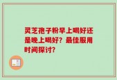 灵芝孢子粉早上喝好还是晚上喝好？最佳服用时间探讨？