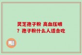 灵芝孢子粉 高血压哦？孢子粉什么人适合吃
