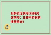 石斛灵芝茯苓(石斛灵芝茯苓：三种中药材的神奇组合)