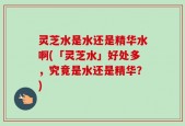 灵芝水是水还是精华水啊(「灵芝水」好处多，究竟是水还是精华？)