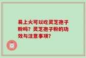 易上火可以吃灵芝孢子粉吗？灵芝孢子粉的功效与注意事项？