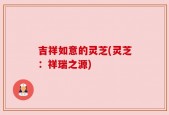 吉祥如意的灵芝(灵芝：祥瑞之源)