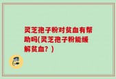 灵芝孢子粉对贫血有帮助吗(灵芝孢子粉能缓解贫血？)