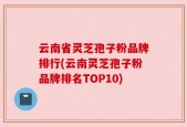 云南省灵芝孢子粉品牌排行(云南灵芝孢子粉品牌排名TOP10)