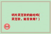 切片灵芝软的能吃吗(灵芝软，能否食用？)