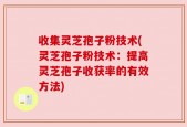 收集灵芝孢子粉技术(灵芝孢子粉技术：提高灵芝孢子收获率的有效方法)