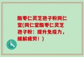 酸枣仁灵芝孢子粉同仁堂(同仁堂酸枣仁灵芝孢子粉：提升免疫力，缓解疲劳！)